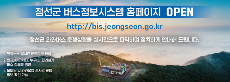 정선군 버스정보시스템 홈페이지 OPEN ​https://bis.jeongseon.go.kr 정선군 와와버스 운행상황을 실시간으로 파악하여 정확하게 안내해 드립니다. 1. 와와버스 실시간 운행정보 제공 2. 언제, 어디서나, 누구나, 편리하게 버스 정보를 확인 3. 모바일 및 카카오맵 실시간 운행 정보 확인 가능