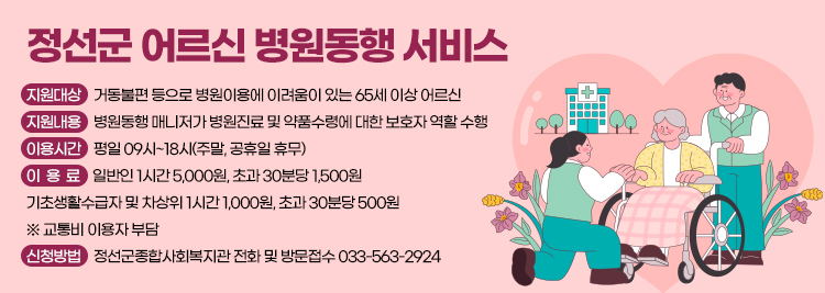 정선군 어르신 병원동행 서비스 -지원대상:거동불편 등으로 병원이용에 이려움이 있는 65세 이상 어르신 -지원내용:병원동행 매니저가 병원진료 및 약품수령에 대한 보호자 역할 수행 -이용시간:평일 09시~18시(주말, 공휴일 휴무) -이용료:일반인 1시간 5,000원, 초과 30분당 1,500원 기초생활수급자 및 차상위 1시간 1,000원, 초과 30분당 50