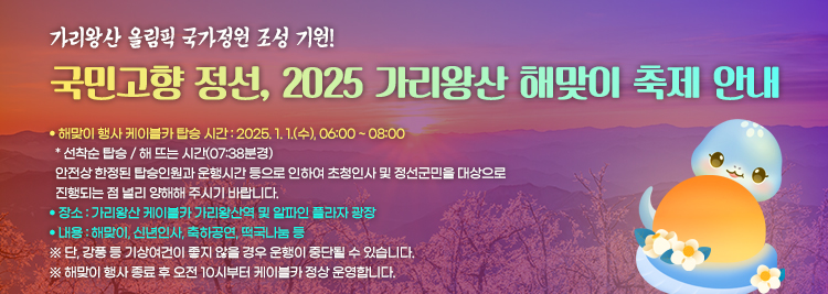 가리왕산 올림픽 국가정원 조성 기원! 국민고향 정선, 2025 가리왕산 해맞이 축제 안내 ● 해맞이 행사 케이블카 탑승 시간 : 2025. 1. 1.(수), 06:00 ~ 08:00   * 선착순 탑승 / 해 뜨는 시간(07:38분경)   안전상 한정된 탑승인원과 운행시간 등으로 인하여 초청인사 및 정선군민을 대상으로   진행되는 점 널리 양해해 주시기 바