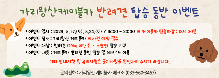 가리왕산케이블카 반려견 탑승 동반 이벤트  이벤트 일시 : 2024. 5. 17.(토), 5.24.(토) / 16:00 ~ 20:00 ※ 케이블카 탑승마감 : 18시 30분 이벤트 장소 : 가리왕산 케이블카 ※사전 예약 필수 이벤트 대상 : 반려견 (20kg 미만 중 · 소형견) 탑승 고객 이벤트 내용 : 케이블카 반려견 동반 탑승 및 데크로드 이용 기타
