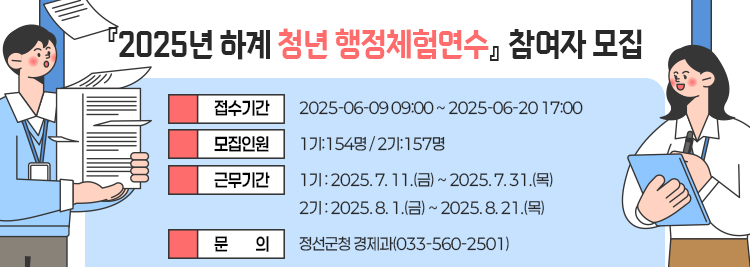 『2025년 하계 청년 행정체험연수』 참여자 모집  - 접수기간 2025-06-09 09:00 ~ 2025-06-20 17:00 - 모집인원 1기:154명 / 2기:157명 - 근무기간     1기 : 2025. 7. 11.(금) ~ 2025. 7. 31.(목)     2기 : 2025. 8. 1.(금) ~ 2025. 8. 21.(목) - 문의 : 정선군청